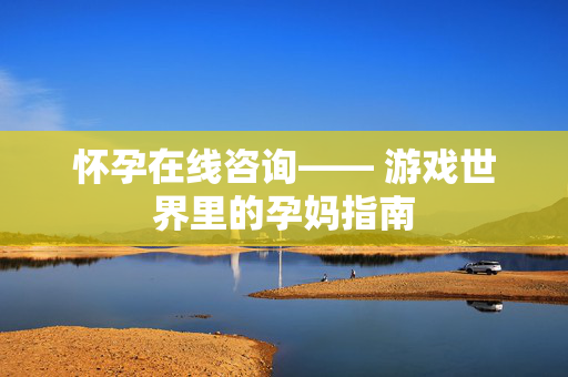 怀孕在线咨询—— 游戏世界里的孕妈指南 怀孕在线咨询—— 游戏世界里的孕妈指南