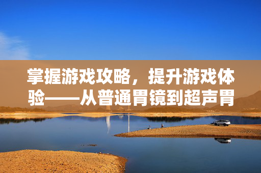 掌握游戏攻略,提升游戏体验——从普通胃镜到超声胃镜的升级之路 掌握游戏攻略,提升游戏体验——从普通胃镜到超声胃镜的升级之路