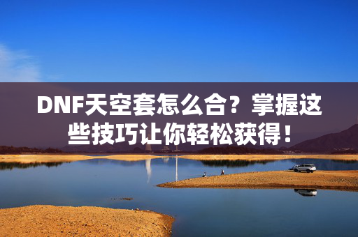 DNF天空套怎么合？掌握这些技巧让你轻松获得！