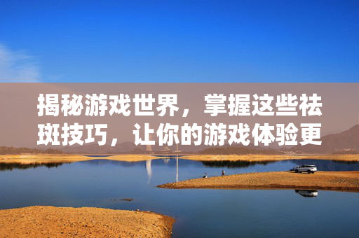 揭秘游戏世界,掌握这些祛斑技巧,让你的游戏体验更上一层楼! 揭秘游戏世界,掌握这些祛斑技巧,让你的游戏体验更上一层楼!