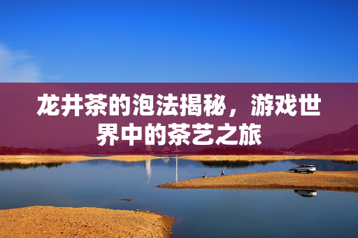 龙井茶的泡法揭秘,游戏世界中的茶艺之旅 龙井茶的泡法揭秘,游戏世界中的茶艺之旅