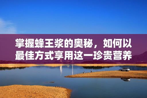 掌握蜂王浆的奥秘,如何以最佳方式享用这一珍贵营养 掌握蜂王浆的奥秘,如何以最佳方式享用这一珍贵营养