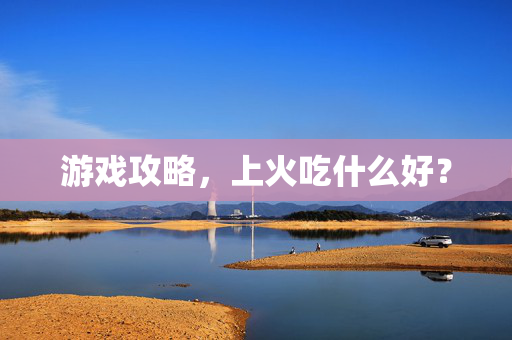 游戏攻略,上火吃什么好? 游戏攻略,上火吃什么好?