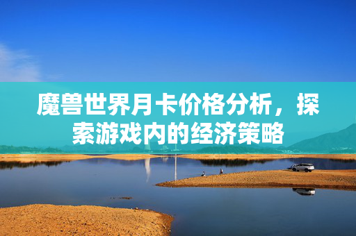 魔兽世界月卡价格分析,探索游戏内的经济策略 魔兽世界月卡价格分析,探索游戏内的经济策略