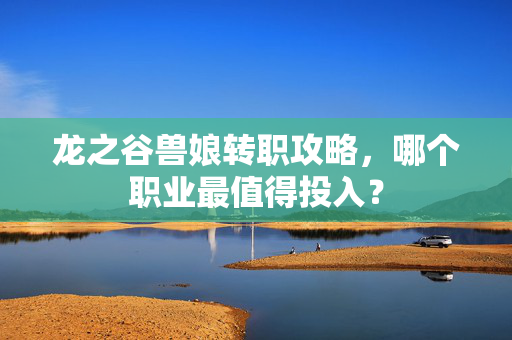 龙之谷兽娘转职攻略，哪个职业最值得投入？