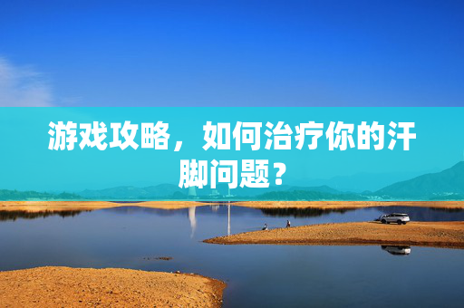 游戏攻略,如何治疗你的汗脚问题? 游戏攻略,如何治疗你的汗脚问题?