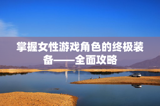 掌握女性游戏角色的终极装备——全面攻略 掌握女性游戏角色的终极装备——全面攻略